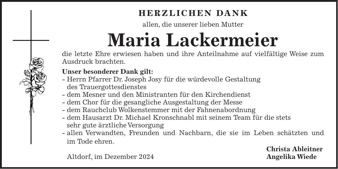 Herzlichen Dank allen, die unserer lieben Mutter Maria Lackermeier die letzte Ehre erwiesen haben und ihre Anteilnahme auf vielfältige Weise zum Ausdruck brachten. Unser besonderer Dank gilt: - Herrn Pfarrer Dr. Joseph Josy für die würdevolle Gestaltung des Trauergottesdienstes - dem Mesner und den Ministranten für den Kirchendienst - dem Chor für die gesangliche Ausgestaltung der Messe - dem Rauchclub Wolkenstemmer mit der Fahnenabordnung - dem Hausarzt Dr. Michael Kronschnabl mit seinem Team für die stets sehr gute ärztliche Versorgung - allen Verwandten, Freunden und Nachbarn, die sie im Leben schätzten und im Tode ehren. Christa Ableitner Altdorf, im Dezember 2024 Angelika Wiede