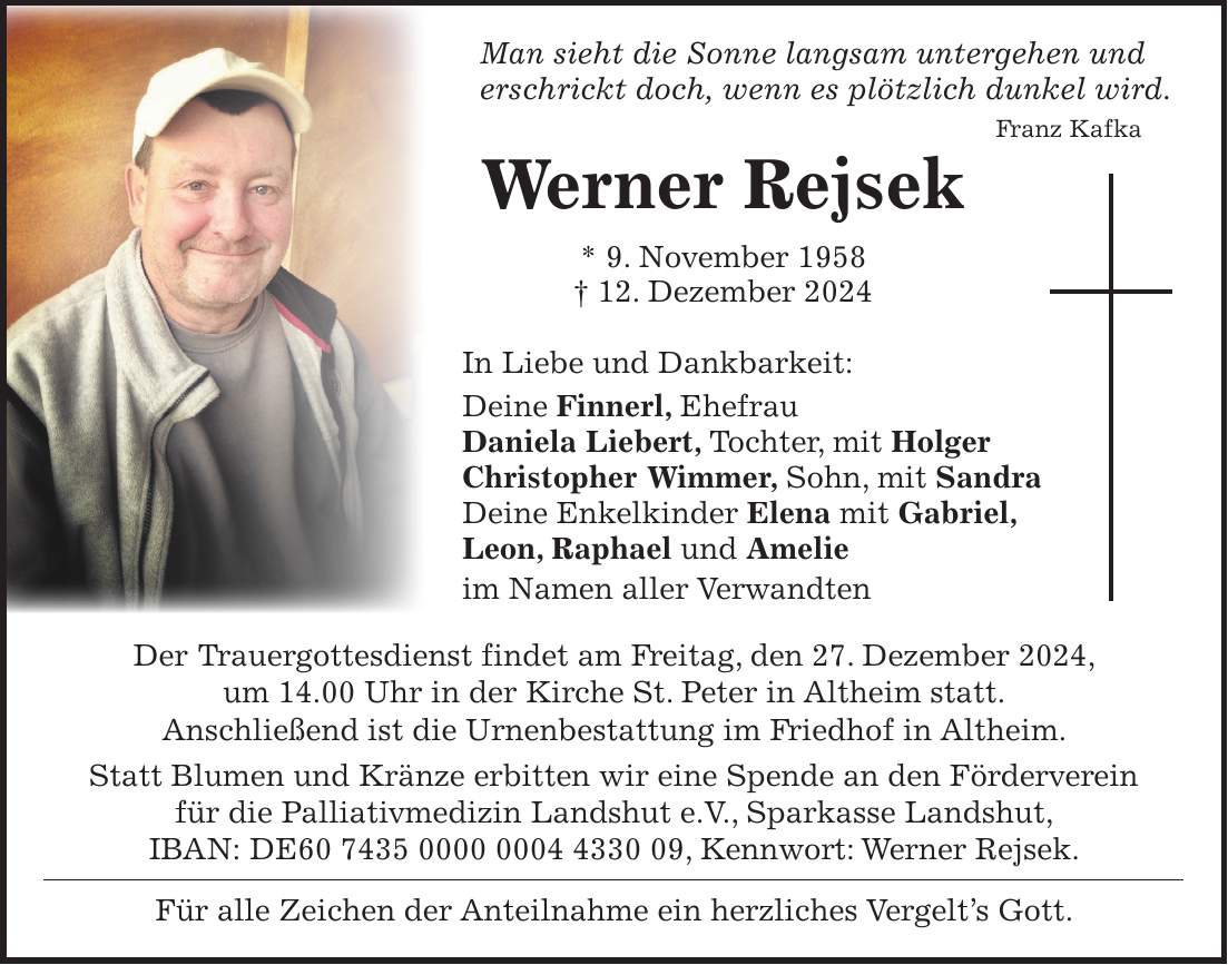  Man sieht die Sonne langsam untergehen und erschrickt doch, wenn es plötzlich dunkel wird. Franz Kafka Werner Rejsek * 9. November 1958 + 12. Dezember 2024 In Liebe und Dankbarkeit: Deine Finnerl, Ehefrau Daniela Liebert, Tochter, mit Holger Christopher Wimmer, Sohn, mit Sandra Deine Enkelkinder Elena mit Gabriel, Leon, Raphael und Amelie im Namen aller Verwandten Der Trauergottesdienst findet am Freitag, den 27. Dezember 2024, um 14.00 Uhr in der Kirche St. Peter in Altheim statt. Anschließend ist die Urnenbestattung im Friedhof in Altheim. Statt Blumen und Kränze erbitten wir eine Spende an den Förderverein für die Palliativmedizin Landshut e.V., Sparkasse Landshut, IBAN: DE***, Kennwort: Werner Rejsek. Für alle Zeichen der Anteilnahme ein herzliches Vergelt's Gott.