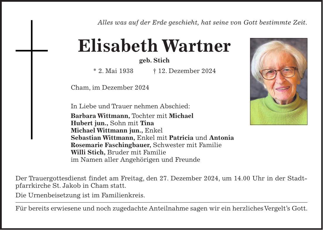 Alles was auf der Erde geschieht, hat seine von Gott bestimmte Zeit. Elisabeth Wartner geb. Stich * 2. Mai 1938 + 12. Dezember 2024 Cham, im Dezember 2024 In Liebe und Trauer nehmen Abschied: Barbara Wittmann, Tochter mit Michael Hubert jun., Sohn mit Tina Michael Wittmann jun., Enkel Sebastian Wittmann, Enkel mit Patricia und Antonia Rosemarie Faschingbauer, Schwester mit Familie Willi Stich, Bruder mit Familie im Namen aller Angehörigen und Freunde Der Trauergottesdienst findet am Freitag, den 27. Dezember 2024, um 14.00 Uhr in der Stadtpfarrkirche St. Jakob in Cham statt. Die Urnenbeisetzung ist im Familienkreis. Für bereits erwiesene und noch zugedachte Anteilnahme sagen wir ein herzliches Vergelt's Gott.