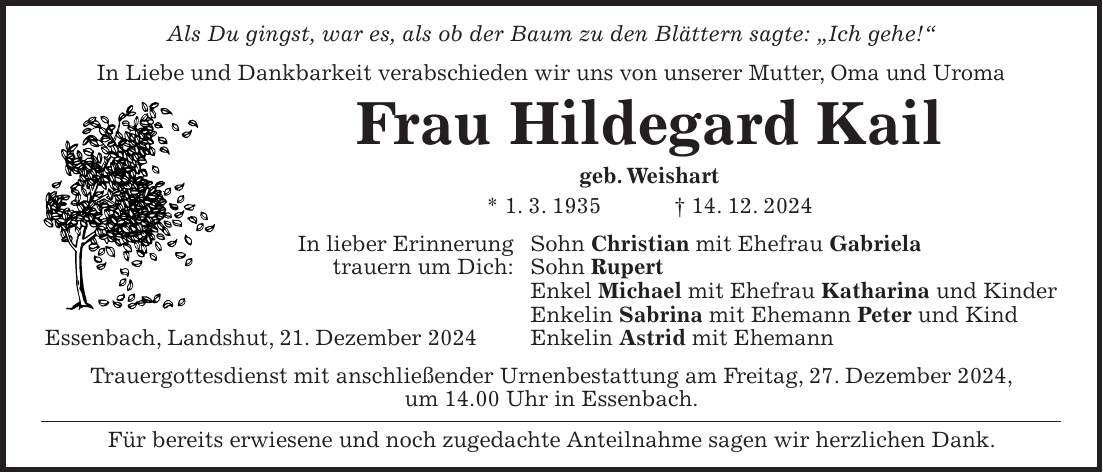 Als Du gingst, war es, als ob der Baum zu den Blättern sagte: 'Ich gehe!' In Liebe und Dankbarkeit verabschieden wir uns von unserer Mutter, Oma und Uroma Frau Hildegard Kail geb. Weishart * 1. 3. 1935 + 14. 12. 2024 In lieber Erinnerung Sohn Christian mit Ehefrau Gabriela trauern um Dich: Sohn Rupert Enkel Michael mit Ehefrau Katharina und Kinder Enkelin Sabrina mit Ehemann Peter und Kind Essenbach, Landshut, 21. Dezember 2024 Enkelin Astrid mit Ehemann Trauergottesdienst mit anschließender Urnenbestattung am Freitag, 27. Dezember 2024, um 14.00 Uhr in Essenbach. Für bereits erwiesene und noch zugedachte Anteilnahme sagen wir herzlichen Dank.