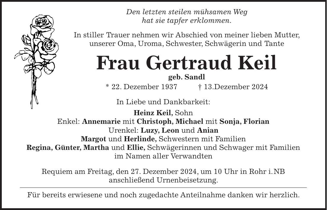  Den letzten steilen mühsamen Weg hat sie tapfer erklommen. In stiller Trauer nehmen wir Abschied von meiner lieben Mutter, unserer Oma, Uroma, Schwester, Schwägerin und Tante Frau Gertraud Keil geb. Sandl * 22. Dezember 1937 + 13.Dezember 2024 In Liebe und Dankbarkeit: Heinz Keil, Sohn Enkel: Annemarie mit Christoph, Michael mit Sonja, Florian Urenkel: Luzy, Leon und Anian Margot und Herlinde, Schwestern mit Familien Regina, Günter, Martha und Ellie, Schwägerinnen und Schwager mit Familien im Namen aller Verwandten Requiem am Freitag, den 27. Dezember 2024, um 10 Uhr in Rohr i. NB anschließend Urnenbeisetzung. Für bereits erwiesene und noch zugedachte Anteilnahme danken wir herzlich.