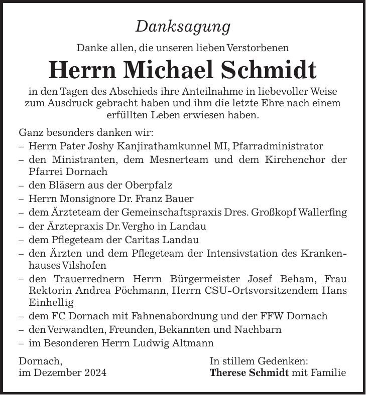 Danksagung Danke allen, die unseren lieben Verstorbenen Herrn Michael Schmidt in den Tagen des Abschieds ihre Anteilnahme in liebevoller Weise zum Ausdruck gebracht haben und ihm die letzte Ehre nach einem erfüllten Leben erwiesen haben. Ganz besonders danken wir: - Herrn Pater Joshy Kanjirathamkunnel MI, Pfarradministrator - den Ministranten, dem Mesnerteam und dem Kirchenchor der Pfarrei Dornach - den Bläsern aus der Oberpfalz - Herrn Monsignore Dr. Franz Bauer - dem Ärzteteam der Gemeinschaftspraxis Dres. Großkopf Wallerfing - der Ärztepraxis Dr. Vergho in Landau - dem Pflegeteam der Caritas Landau - den Ärzten und dem Pflegeteam der Intensivstation des Krankenhauses Vilshofen - den Trauerrednern Herrn Bürgermeister Josef Beham, Frau Rektorin Andrea Pöchmann, Herrn CSU-Ortsvorsitzendem Hans Einhellig - dem FC Dornach mit Fahnenabordnung und der FFW Dornach - den Verwandten, Freunden, Bekannten und Nachbarn - im Besonderen Herrn Ludwig Altmann Dornach, In stillem Gedenken: im Dezember 2024 Therese Schmidt mit Familie