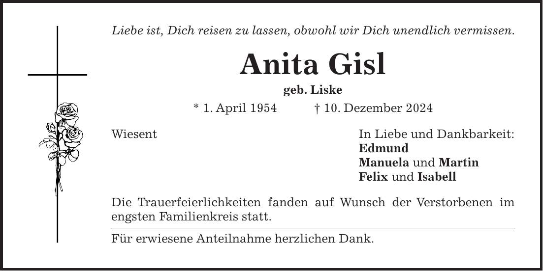 Liebe ist, Dich reisen zu lassen, obwohl wir Dich unendlich vermissen. Anita Gisl geb. Liske * 1. April 1954 + 10. Dezember 2024 Wiesent In Liebe und Dankbarkeit: Edmund Manuela und Martin Felix und Isabell Die Trauerfeierlichkeiten fanden auf Wunsch der Verstorbenen im engsten Familienkreis statt. Für erwiesene Anteilnahme herzlichen Dank.