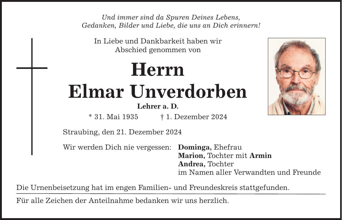 Und immer sind da Spuren Deines Lebens, Gedanken, Bilder und Liebe, die uns an Dich erinnern! In Liebe und Dankbarkeit haben wir Abschied genommen von Herrn Elmar Unverdorben Lehrer a. D. * 31. Mai 1935 _ 1. Dezember 2024 Straubing, den 21. Dezember 2024 Wir werden Dich nie vergessen: Die Urnenbeisetzung hat im engen Familien- und Freundeskreis stattgefunden. Für alle Zeichen der Anteilnahme bedanken wir uns herzlich. Dominga, Ehefrau Marion, Tochter mit Armin Andrea, Tochter im Namen aller Verwandten und Freunde