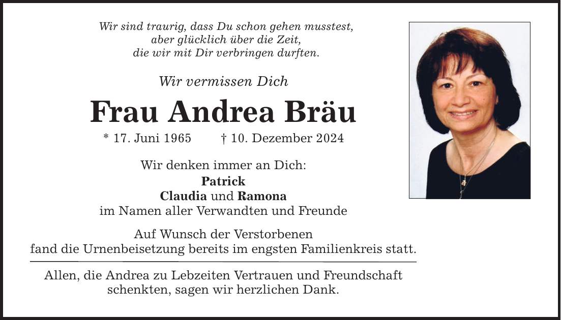 Wir sind traurig, dass Du schon gehen musstest, aber glücklich über die Zeit, die wir mit Dir verbringen durften. Wir vermissen Dich Frau Andrea Bräu * 17. Juni 1965 _ 10. Dezember 2024 Wir denken immer an Dich: Patrick Claudia und Ramona im Namen aller Verwandten und Freunde Auf Wunsch der Verstorbenen fand die Urnenbeisetzung bereits im engsten Familienkreis statt. Allen, die Andrea zu Lebzeiten Vertrauen und Freundschaft schenkten, sagen wir herzlichen Dank.