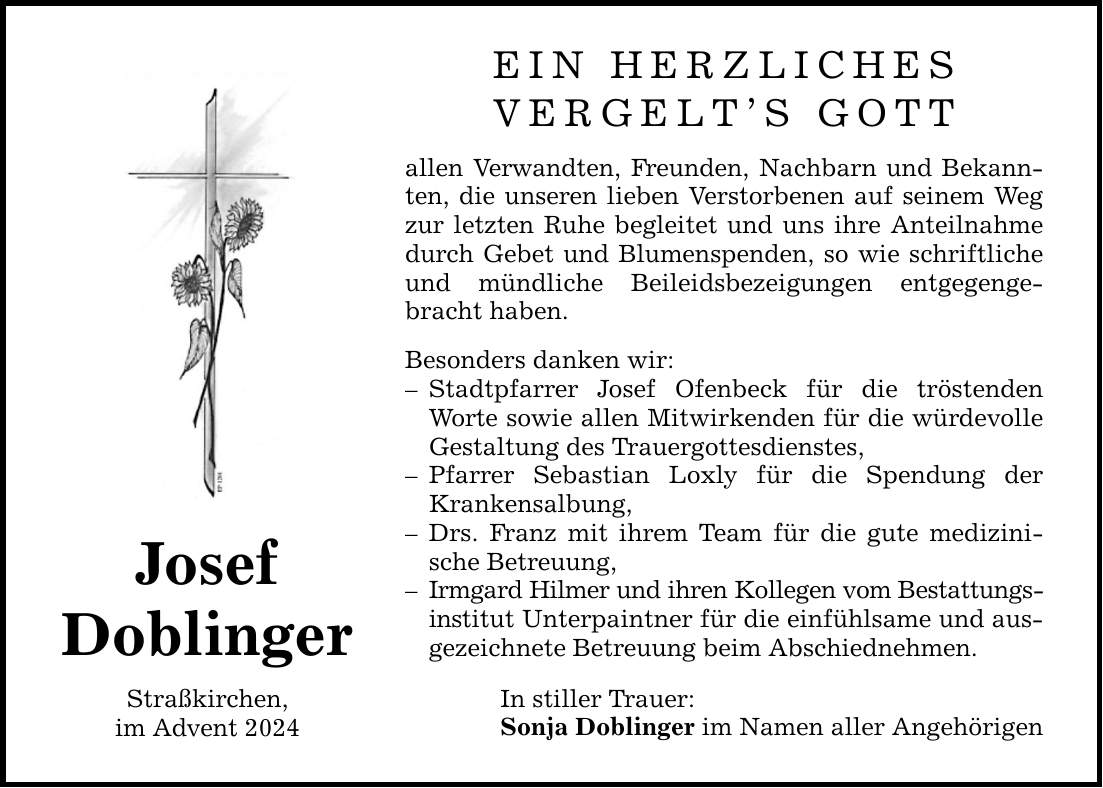 JosefDoblingerStraßkirchen,im Advent 2024EIN HERZLICHESVERGELT'S GOTTallen Verwandten, Freunden, Nachbarn und Bekannten, die unseren lieben Verstorbenen auf seinem Weg zur letzten Ruhe begleitet und uns ihre Anteilnahme durch Gebet und Blumenspenden, so wie schriftliche und mündliche Beileidsbezeigungen entgegengebracht haben.Besonders danken wir:- Stadtpfarrer Josef Ofenbeck für die tröstenden Worte sowie allen Mitwirkenden für die würdevolle Gestaltung des Trauergottesdienstes,- Pfarrer Sebastian Loxly für die Spendung der Krankensalbung,- Drs. Franz mit ihrem Team für die gute medizinische Betreuung,- Irmgard Hilmer und ihren Kollegen vom Bestattungsinstitut Unterpaintner für die einfühlsame und ausgezeichnete Betreuung beim Abschiednehmen.In stiller Trauer:Sonja Doblinger im Namen aller Angehörigen