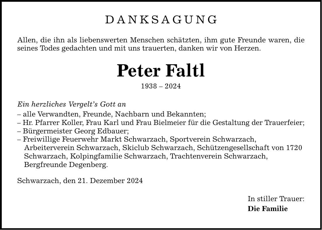 DANKSAGUNG Allen, die ihn als liebenswerten Menschen schätzten, ihm gute Freunde waren, die seines Todes gedachten und mit uns trauerten, danken wir von Herzen. Peter Faltl *** Ein herzliches Vergelt's Gott an - alle Verwandten, Freunde, Nachbarn und Bekannten; - Hr. Pfarrer Koller, Frau Karl und Frau Bielmeier für die Gestaltung der Trauerfeier; - Bürgermeister Georg Edbauer; - Freiwillige Feuerwehr Markt Schwarzach, Sportverein Schwarzach, Arbeiterverein Schwarzach, Skiclub Schwarzach, Schützengesellschaft von 1720 Schwarzach, Kolpingfamilie Schwarzach, Trachtenverein Schwarzach, Bergfreunde Degenberg. Schwarzach, den 21. Dezember 2024 In stiller Trauer: Die Familie