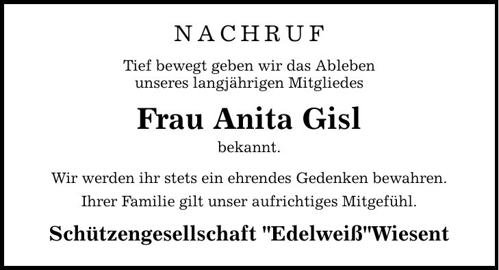 nachrufTief bewegt geben wir das Ablebenunseres langjährigen MitgliedesFrau Anita Gislbekannt.Wir werden ihr stets ein ehrendes Gedenken bewahren.Ihrer Familie gilt unser aufrichtiges Mitgefühl.Schützengesellschaft 