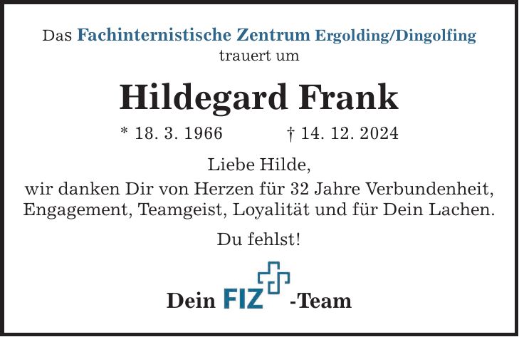 Das Fachinternistische Zentrum Ergolding/Dingolfing trauert um Hildegard Frank * 18. 3. 1966 _ 14. 12. 2024 Liebe Hilde, wir danken Dir von Herzen für 32 Jahre Verbundenheit, Engagement, Teamgeist, Loyalität und für Dein Lachen. Du fehlst! Dein -Team