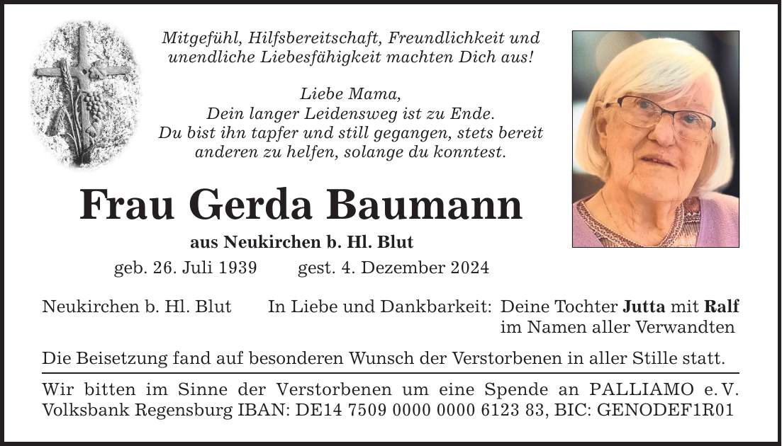 Mitgefühl, Hilfsbereitschaft, Freundlichkeit undunendliche Liebesfähigkeit machten Dich aus!Liebe Mama,Dein langer Leidensweg ist zu Ende.Du bist ihn tapfer und still gegangen, stets bereitanderen zu helfen, solange du konntest.Frau Gerda Baumannaus Neukirchen b. Hl. Blutgeb. 26. Juli 1939 gest. 4. Dezember 2024Neukirchen b. Hl. BlutIn Liebe und Dankbarkeit:Die Beisetzung fand auf besonderen Wunsch der Verstorbenen in aller Stille statt.Wir bitten im Sinne der Verstorbenen um eine Spende an PALLIAMO e. V. Volksbank Regensburg IBAN: DE***, BIC: GENODEF1R01Deine Tochter Jutta mit Ralfim Namen aller Verwandten