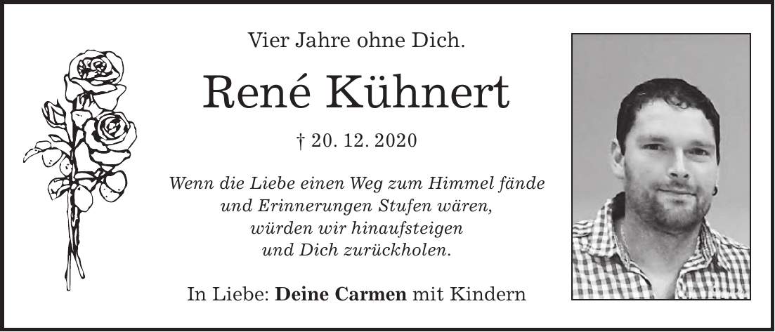 Vier Jahre ohne Dich. René Kühnert + 20. 12. 2020 Wenn die Liebe einen Weg zum Himmel fände und Erinnerungen Stufen wären, würden wir hinaufsteigen und Dich zurückholen. In Liebe: Deine Carmen mit Kindern