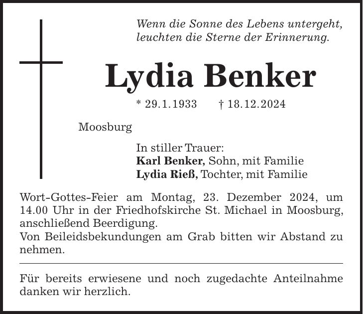 Wenn die Sonne des Lebens untergeht, leuchten die Sterne der Erinnerung. Lydia Benker * 29. 1. 1933 + 18. 12. 2024 Moosburg In stiller Trauer: Karl Benker, Sohn, mit Familie Lydia Rieß, Tochter, mit Familie Wort-Gottes-Feier am Montag, 23. Dezember 2024, um 14.00 Uhr in der Friedhofskirche St. Michael in Moosburg, anschließend Beerdigung. Von Beileidsbekundungen am Grab bitten wir Abstand zu nehmen. Für bereits erwiesene und noch zugedachte Anteilnahme danken wir herzlich.