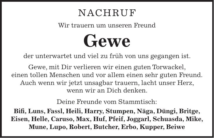 NACHRUF Wir trauern um unseren Freund Gewe der unterwartet und viel zu früh von uns gegangen ist. Gewe, mit Dir verlieren wir einen guten Torwackel, einen tollen Menschen und vor allem einen sehr guten Freund. Auch wenn wir jetzt unsagbar trauern, lacht unser Herz, wenn wir an Dich denken. Deine Freunde vom Stammtisch: Bifi, Luns, Fassl, Heili, Harry, Stumpen, Näga, Düngi, Britge, Eisen, Helle, Caruso, Max, Huf, Pfeif, Joggarl, Schuasda, Mike, Mune, Lupo, Robert, Butcher, Erbo, Kupper, Beiwe