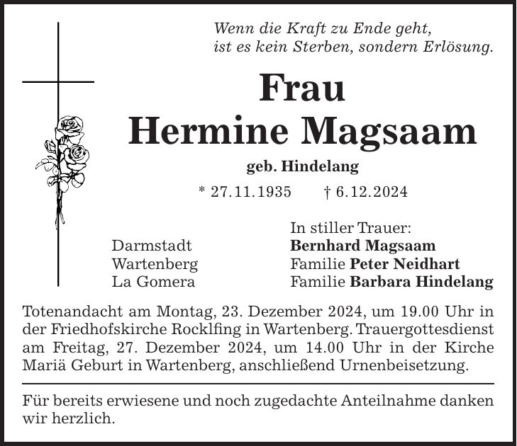 Wenn die Kraft zu Ende geht, ist es kein Sterben, sondern Erlösung. Frau Hermine Magsaam geb. Hindelang * 27. 11. 1935 + 6. 12. 2024 In stiller Trauer: Darmstadt Bernhard Magsaam Wartenberg Familie Peter Neidhart La Gomera Familie Barbara Hindelang Totenandacht am Montag, 23. Dezember 2024, um 19.00 Uhr in der Friedhofskirche Rocklfing in Wartenberg. Trauergottesdienst am Freitag, 27. Dezember 2024, um 14.00 Uhr in der Kirche Mariä Geburt in Wartenberg, anschließend Urnenbeisetzung. Für bereits erwiesene und noch zugedachte Anteilnahme danken wir herzlich.