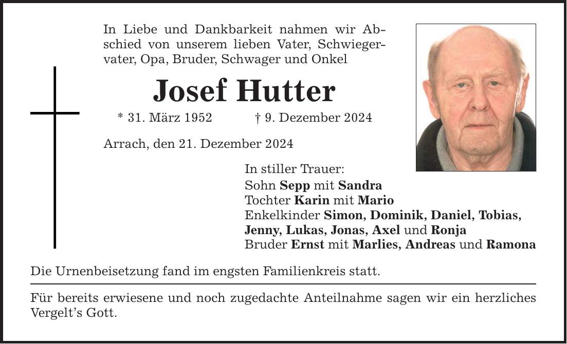 In Liebe und Dankbarkeit nahmen wir Abschied von unserem lieben Vater, Schwiegervater, Opa, Bruder, Schwager und Onkel Josef Hutter * 31. März 1952 _ 9. Dezember 2024 Arrach, den 21. Dezember 2024 In stiller Trauer: Sohn Sepp mit Sandra Tochter Karin mit Mario Enkelkinder Simon, Dominik, Daniel, Tobias, Jenny, Lukas, Jonas, Axel und Ronja Bruder Ernst mit Marlies, Andreas und Ramona Die Urnenbeisetzung fand im engsten Familienkreis statt. Für bereits erwiesene und noch zugedachte Anteilnahme sagen wir ein herzliches Vergelt's Gott.