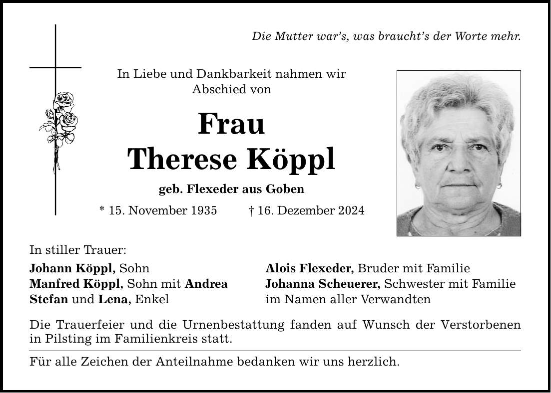 In stiller Trauer:Die Mutter war's, was braucht's der Worte mehr.In Liebe und Dankbarkeit nahmen wirAbschied vonFrauTherese Köpplgeb. Flexeder aus Goben* 15. November 1935 _ 16. Dezember 2024Johann Köppl, Sohn Alois Flexeder, Bruder mit FamilieManfred Köppl, Sohn mit Andrea Johanna Scheuerer, Schwester mit FamilieStefan und Lena, Enkel im Namen aller VerwandtenDie Trauerfeier und die Urnenbestattung fanden auf Wunsch der Verstorbenen in Pilsting im Familienkreis statt.Für alle Zeichen der Anteilnahme bedanken wir uns herzlich.