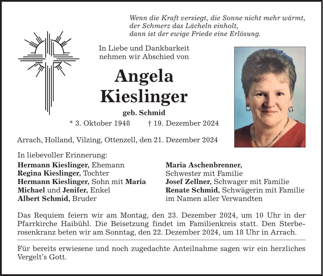 Wenn die Kraft versiegt, die Sonne nicht mehr wärmt, der Schmerz das Lächeln einholt, dann ist der ewige Friede eine Erlösung. In Liebe und Dankbarkeit nehmen wir Abschied von Angela Kieslinger geb. Schmid * 3. Oktober 1948 _ 19. Dezember 2024 Arrach, Holland, Vilzing, Ottenzell, den 21. Dezember 2024 In liebevoller Erinnerung: Hermann Kieslinger, Ehemann Regina Kieslinger, Tochter Hermann Kieslinger, Sohn mit Maria Michael und Jenifer, Enkel Albert Schmid, Bruder Das Requiem feiern wir am Montag, den 23. Dezember 2024, um 10 Uhr in der Pfarrkirche Haibühl. Die Beisetzung findet im Familienkreis statt. Den Sterbe­rosenkranz beten wir am Sonntag, den 22. Dezember 2024, um 18 Uhr in Arrach. Für bereits erwiesene und noch zugedachte Anteilnahme sagen wir ein herzliches Vergelt's Gott. Maria Aschenbrenner, Schwester mit Familie Josef Zellner, Schwager mit Familie Renate Schmid, Schwägerin mit Familie im Namen aller Verwandten