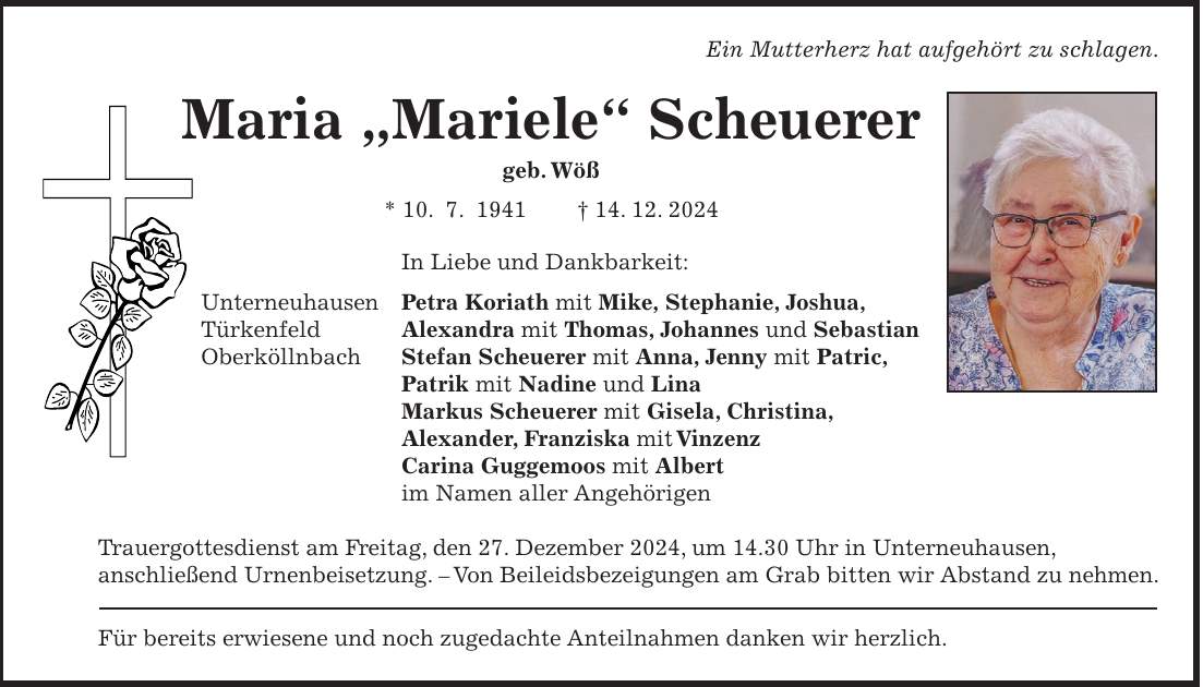 Ein Mutterherz hat aufgehört zu schlagen. Maria 'Mariele' Scheuerer geb. Wöß * 10. 7. 1941 + 14. 12. 2024 In Liebe und Dankbarkeit: Unterneuhausen Petra Koriath mit Mike, Stephanie, Joshua, Türkenfeld Alexandra mit Thomas, Johannes und Sebastian Oberköllnbach Stefan Scheuerer mit Anna, Jenny mit Patric, Patrik mit Nadine und Lina Markus Scheuerer mit Gisela, Christina, Alexander, Franziska mit Vinzenz Carina Guggemoos mit Albert im Namen aller Angehörigen Trauergottesdienst am Freitag, den 27. Dezember 2024, um 14.30 Uhr in Unterneuhausen, anschließend Urnenbeisetzung. - Von Beileidsbezeigungen am Grab bitten wir Abstand zu nehmen. Für bereits erwiesene und noch zugedachte Anteilnahmen danken wir herzlich.