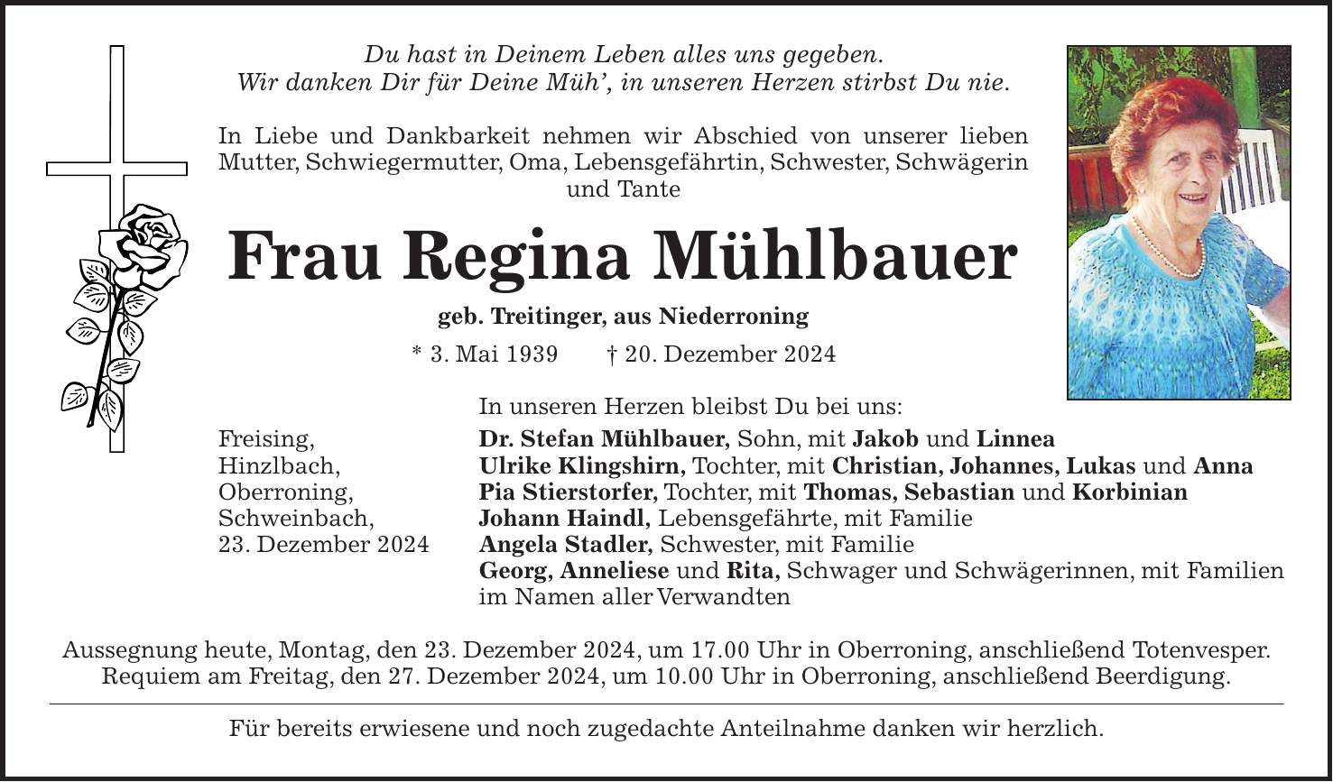 Du hast in Deinem Leben alles uns gegeben. Wir danken Dir für Deine Müh', in unseren Herzen stirbst Du nie. In Liebe und Dankbarkeit nehmen wir Abschied von unserer lieben Mutter, Schwiegermutter, Oma, Lebensgefährtin, Schwester, Schwägerin und Tante Frau Regina Mühlbauer geb. Treitinger, aus Niederroning * 3. Mai 1939 + 20. Dezember 2024 In unseren Herzen bleibst Du bei uns: Freising, Dr. Stefan Mühlbauer, Sohn, mit Jakob und Linnea Hinzlbach, Ulrike Klingshirn, Tochter, mit Christian, Johannes, Lukas und Anna Oberroning, Pia Stierstorfer, Tochter, mit Thomas, Sebastian und Korbinian Schweinbach, Johann Haindl, Lebensgefährte, mit Familie 23. Dezember 2024 Angela Stadler, Schwester, mit Familie Georg, Anneliese und Rita, Schwager und Schwägerinnen, mit Familien im Namen aller Verwandten Aussegnung heute, Montag, den 23. Dezember 2024, um 17.00 Uhr in Oberroning, anschließend Totenvesper. Requiem am Freitag, den 27. Dezember 2024, um 10.00 Uhr in Oberroning, anschließend Beerdigung. Für bereits erwiesene und noch zugedachte Anteilnahme danken wir herzlich.