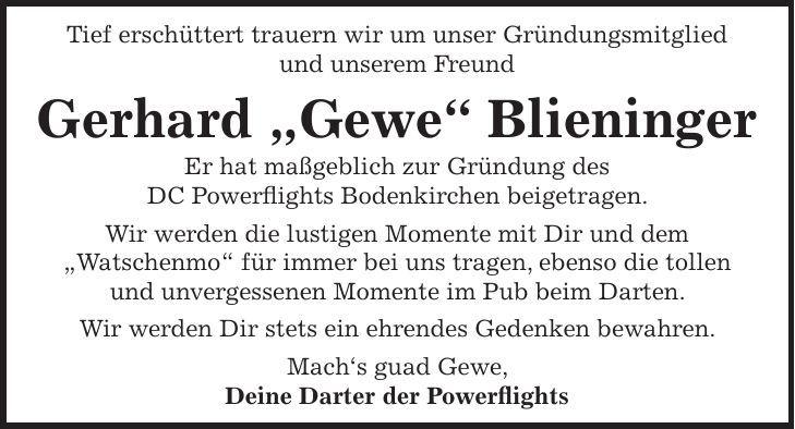 Tief erschüttert trauern wir um unser Gründungsmitglied und unserem Freund Gerhard 'Gewe' Blieninger Er hat maßgeblich zur Gründung des DC Powerflights Bodenkirchen beigetragen. Wir werden die lustigen Momente mit Dir und dem 'Watschenmo' für immer bei uns tragen, ebenso die tollen und unvergessenen Momente im Pub beim Darten. Wir werden Dir stets ein ehrendes Gedenken bewahren. Mach's guad Gewe, Deine Darter der Powerflights