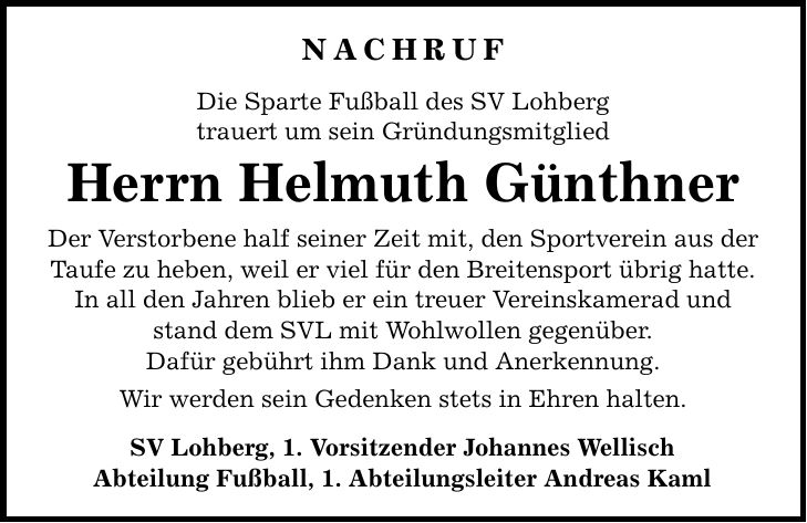 NACHRUF Die Sparte Fußball des SV Lohberg trauert um sein Gründungsmitglied Herrn Helmuth Günthner Der Verstorbene half seiner Zeit mit, den Sportverein aus der Taufe zu heben, weil er viel für den Breitensport übrig hatte. In all den Jahren blieb er ein treuer Vereinskamerad und stand dem SVL mit Wohlwollen gegenüber. Dafür gebührt ihm Dank und Anerkennung. Wir werden sein Gedenken stets in Ehren halten. SV Lohberg, 1. Vorsitzender Johannes Wellisch Abteilung Fußball, 1. Abteilungsleiter Andreas Kaml