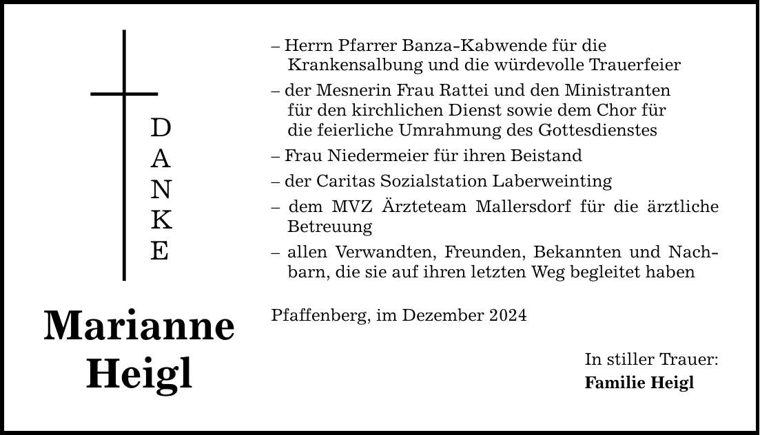 Marianne Heigl D A N K E - Herrn Pfarrer Banza-Kabwende für die Krankensalbung und die würdevolle Trauerfeier - der Mesnerin Frau Rattei und den Ministranten für den kirchlichen Dienst sowie dem Chor für die feierliche Umrahmung des Gottesdienstes - Frau Niedermeier für ihren Beistand - der Caritas Sozialstation Laberweinting - dem MVZ Ärzteteam Mallersdorf für die ärztliche Betreuung - allen Verwandten, Freunden, Bekannten und Nachbarn, die sie auf ihren letzten Weg begleitet haben Pfaffenberg, im Dezember 2024 In stiller Trauer: Familie Heigl