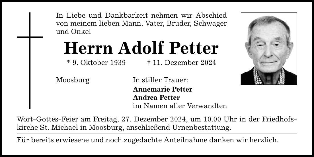 In Liebe und Dankbarkeit nehmen wir Abschied von meinem lieben Mann, Vater, Bruder, Schwager und Onkel Herrn Adolf Petter * 9. Oktober 1939 _ 11. Dezember 2024 Moosburg In stiller Trauer: Annemarie Petter Andrea Petter im Namen aller Verwandten Wort-Gottes-Feier am Freitag, 27. Dezember 2024, um 10.00 Uhr in der Friedhofskirche St. Michael in Moosburg, anschließend Urnenbestattung. Für bereits erwiesene und noch zugedachte Anteilnahme danken wir herzlich.