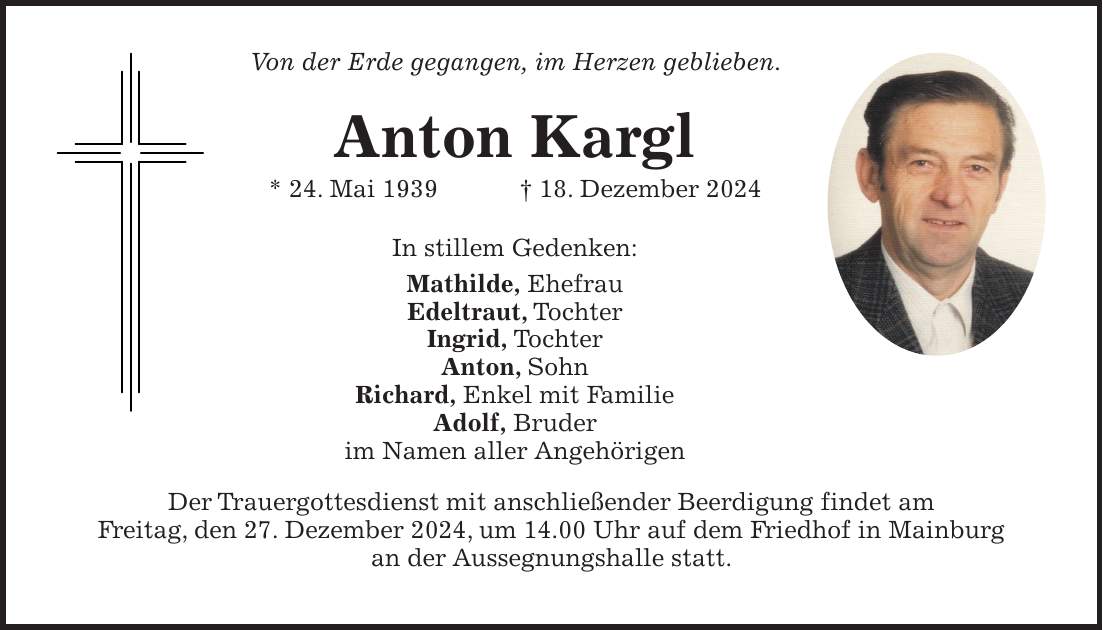 Von der Erde gegangen, im Herzen geblieben. Anton Kargl * 24. Mai 1939 + 18. Dezember 2024 In stillem Gedenken: Mathilde, Ehefrau Edeltraut, Tochter Ingrid, Tochter Anton, Sohn Richard, Enkel mit Familie Adolf, Bruder im Namen aller Angehörigen Der Trauergottesdienst mit anschließender Beerdigung findet am Freitag, den 27. Dezember 2024, um 14.00 Uhr auf dem Friedhof in Mainburg an der Aussegnungshalle statt.