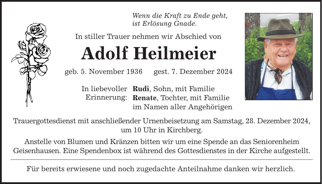 Wenn die Kraft zu Ende geht, ist Erlösung Gnade. In stiller Trauer nehmen wir Abschied von Adolf Heilmeier geb. 5. November 1936 gest. 7. Dezember 2024 In liebevoller Erinnerung: Rudi, Sohn, mit Familie Renate, Tochter, mit Familie im Namen aller Angehörigen Trauergottesdienst mit anschließender Urnenbeisetzung am Samstag, 28. Dezember 2024, um 10 Uhr in Kirchberg. Anstelle von Blumen und Kränzen bitten wir um eine Spende an das Seniorenheim Geisenhausen. Eine Spendenbox ist während des Gottesdienstes in der Kirche aufgestellt. Für bereits erwiesene und noch zugedachte Anteilnahme danken wir herzlich.