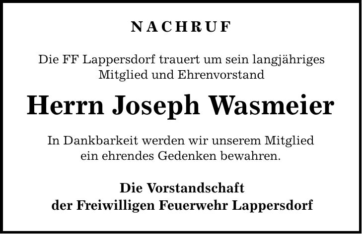 NACHRUF Die FF Lappersdorf trauert um sein langjähriges Mitglied und Ehrenvorstand Herrn Joseph Wasmeier In Dankbarkeit werden wir unserem Mitglied ein ehrendes Gedenken bewahren. Die Vorstandschaft der Freiwilligen Feuerwehr Lappersdorf