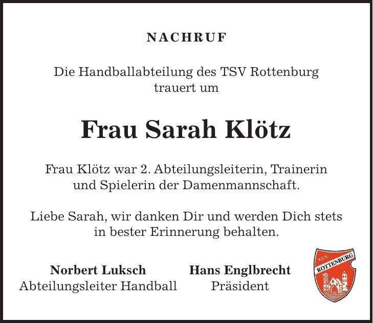 Nachruf Die Handballabteilung des TSV Rottenburg trauert um Frau Sarah Klötz Frau Klötz war 2. Abteilungsleiterin, Trainerin und Spielerin der Damenmannschaft. Liebe Sarah, wir danken Dir und werden Dich stets in bester Erinnerung behalten. Norbert Luksch Hans Englbrecht Abteilungsleiter Handball Präsident