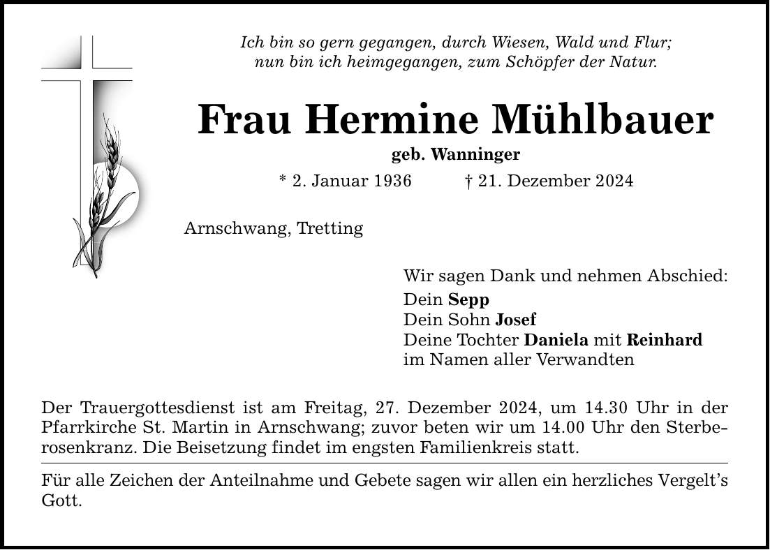 Ich bin so gern gegangen, durch Wiesen, Wald und Flur; nun bin ich heimgegangen, zum Schöpfer der Natur. Frau Hermine Mühlbauer geb. Wanninger * 2. Januar 1936 _ 21. Dezember 2024 Arnschwang, Tretting Der Trauergottesdienst ist am Freitag, 27. Dezember 2024, um 14.30 Uhr in der Pfarrkirche St. Martin in Arnschwang; zuvor beten wir um 14.00 Uhr den Sterberosenkranz. Die Beisetzung findet im engsten Familienkreis statt. Für alle Zeichen der Anteilnahme und Gebete sagen wir allen ein herzliches Vergelt's Gott. Wir sagen Dank und nehmen Abschied: Dein Sepp Dein Sohn Josef Deine Tochter Daniela mit Reinhard im Namen aller Verwandten