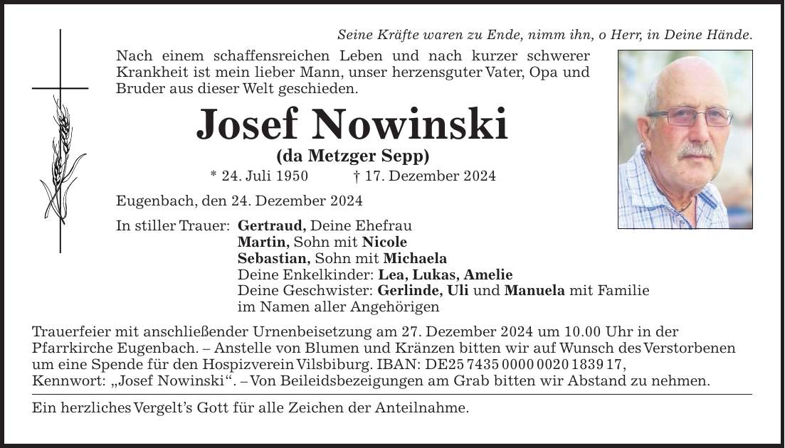 Seine Kräfte waren zu Ende, nimm ihn, o Herr, in Deine Hände. Nach einem schaffensreichen Leben und nach kurzer schwerer Krankheit ist mein lieber Mann, unser herzensguter Vater, Opa und Bruder aus dieser Welt geschieden. Josef Nowinski (da Metzger Sepp) * 24. Juli 1950 + 17. Dezember 2024 Eugenbach, den 24. Dezember 2024 In stiller Trauer: Gertraud, Deine Ehefrau Martin, Sohn mit Nicole Sebastian, Sohn mit Michaela Deine Enkelkinder: Lea, Lukas, Amelie Deine Geschwister: Gerlinde, Uli und Manuela mit Familie im Namen aller Angehörigen Trauerfeier mit anschließender Urnenbeisetzung am 27. Dezember 2024 um 10.00 Uhr in der Pfarr­kirche Eugenbach. - Anstelle von Blumen und Kränzen bitten wir auf Wunsch des Verstorbenen um eine Spende für den Hospizverein Vilsbiburg. IBAN: DE***, Kennwort: 'Josef Nowinski'. - Von Beileidsbezeigungen am Grab bitten wir Abstand zu nehmen. Ein herzliches Vergelt's Gott für alle Zeichen der Anteilnahme.