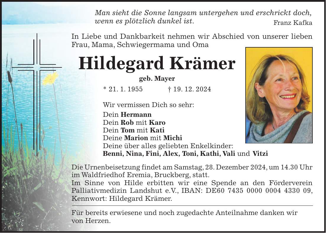 Man sieht die Sonne langsam untergehen und erschrickt doch, wenn es plötzlich dunkel ist. Franz Kafka In Liebe und Dankbarkeit nehmen wir Abschied von unserer lieben Frau, Mama, Schwiegermama und Oma Hildegard Krämer geb. Mayer * 21. 1. 1955 + 19. 12. 2024 Wir vermissen Dich so sehr: Dein Hermann Dein Rob mit Karo Dein Tom mit Kati Deine Marion mit Michi Deine über alles geliebten Enkelkinder: Benni, Nina, Fini, Alex, Toni, Kathi, Vali und Vitzi Die Urnenbeisetzung findet am Samstag, 28. Dezember 2024, um 14.30 Uhr im Waldfriedhof Eremia, Bruckberg, statt. Im Sinne von Hilde erbitten wir eine Spende an den Förderverein Palliativmedizin Landshut e.V., IBAN: DE***, Kennwort: Hildegard Krämer. Für bereits erwiesene und noch zugedachte Anteilnahme danken wir von Herzen.