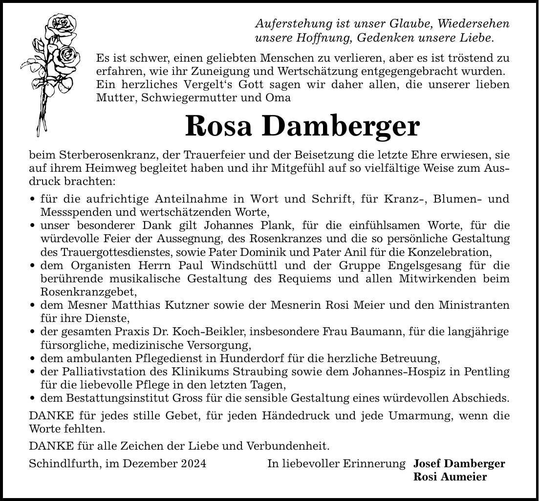 Auferstehung ist unser Glaube, Wiedersehen unsere Hoffnung, Gedenken unsere Liebe. Es ist schwer, einen geliebten Menschen zu verlieren, aber es ist tröstend zu erfahren, wie ihr Zuneigung und Wertschätzung entgegengebracht wurden. Ein herzliches Vergelt's Gott sagen wir daher allen, die unserer lieben Mutter, Schwiegermutter und Oma Rosa Damberger beim Sterberosenkranz, der Trauerfeier und der Beisetzung die letzte Ehre erwiesen, sie auf ihrem Heimweg begleitet haben und ihr Mitgefühl auf so vielfältige Weise zum Ausdruck brachten: _ für die aufrichtige Anteilnahme in Wort und Schrift, für Kranz-, Blumen- und Messspenden und wertschätzenden Worte, _ unser besonderer Dank gilt Johannes Plank, für die einfühlsamen Worte, für die würdevolle Feier der Aussegnung, des Rosenkranzes und die so persönliche Gestaltung des Trauergottesdienstes, sowie Pater Dominik und Pater Anil für die Konzelebration, _ dem Organisten Herrn Paul Windschüttl und der Gruppe Engelsgesang für die berührende musikalische Gestaltung des Requiems und allen Mitwirkenden beim Rosenkranzgebet, _ dem Mesner Matthias Kutzner sowie der Mesnerin Rosi Meier und den Ministranten für ihre Dienste, _ der gesamten Praxis Dr. Koch-Beikler, insbesondere Frau Baumann, für die langjährige fürsorgliche, medizinische Versorgung, _ dem ambulanten Pflegedienst in Hunderdorf für die herzliche Betreuung, _ der Palliativstation des Klinikums Straubing sowie dem Johannes-Hospiz in Pentling für die liebevolle Pflege in den letzten Tagen, _ dem Bestattungsinstitut Gross für die sensible Gestaltung eines würdevollen Abschieds. DANKE für jedes stille Gebet, für jeden Händedruck und jede Umarmung, wenn die Worte fehlten. DANKE für alle Zeichen der Liebe und Verbundenheit. Schindlfurth, im Dezember 2024 In liebevoller Erinnerung Josef Damberger Rosi Aumeier