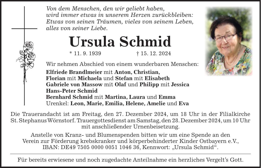 Von dem Menschen, den wir geliebt haben, wird immer etwas in unserem Herzen zurückbleiben: Etwas von seinen Träumen, vieles von seinem Leben, alles von seiner Liebe. Ursula Schmid * 11. 9. 1939 + 15. 12. 2024 Wir nehmen Abschied von einem wunderbaren Menschen: Elfriede Brandlmeier mit Anton, Christian, Florian mit Michaela und Stefan mit Elisabeth Gabriele von Massow mit Olaf und Philipp mit Jessica Hans-Peter Schmid Bernhard Schmid mit Martina, Laura und Emma Urenkel: Leon, Marie, Emilia, Helene, Amelie und Eva Die Trauerandacht ist am Freitag, den 27. Dezember 2024, um 18 Uhr in der Filialkirche St. Stephanus Wörnstorf. Trauergottesdienst am Samstag, den 28. Dezember 2024, um 10 Uhr mit anschließender Urnenbeisetzung. Anstelle von Kranz- und Blumenspenden bitten wir um eine Spende an den Verein zur Förderung krebskranker und körperbehinderter Kinder Ostbayern e.V., IBAN: DE***, Kennwort: 'Ursula Schmid'. Für bereits erwiesene und noch zugedachte Anteilnahme ein herzliches Vergelt's Gott.