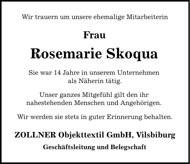 Wir trauern um unsere ehemalige Mitarbeiterin Frau Rosemarie Skoqua Sie war 14 Jahre in unserem Unternehmen als Näherin tätig. Unser ganzes Mitgefühl gilt den ihr nahestehenden Menschen und Angehörigen. Wir werden sie stets in guter Erinnerung behalten. ZOLLNER Objekttextil GmbH, Vilsbiburg Geschäftsleitung und Belegschaft