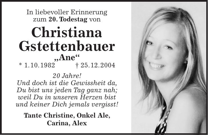 In liebevoller Erinnerung zum 20. Todestag von Christiana Gstettenbauer 'Ane' * 1. 10. 1982 + 25. 12. *** Jahre! Und doch ist die Gewissheit da, Du bist uns jeden Tag ganz nah; weil Du in unseren Herzen bist und keiner Dich jemals vergisst! Tante Christine, Onkel Ale, Carina, Alex