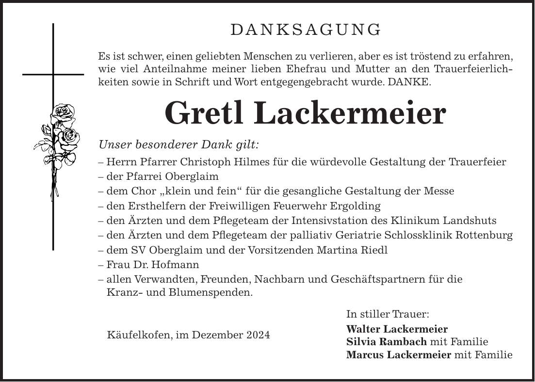 Danksagung Es ist schwer, einen geliebten Menschen zu verlieren, aber es ist tröstend zu erfahren, wie viel Anteilnahme meiner lieben Ehefrau und Mutter an den Trauerfeierlich- keiten sowie in Schrift und Wort entgegengebracht wurde. DANKE. Gretl Lackermeier Unser besonderer Dank gilt: - Herrn Pfarrer Christoph Hilmes für die würdevolle Gestaltung der Trauerfeier - der Pfarrei Oberglaim - dem Chor 'klein und fein' für die gesangliche Gestaltung der Messe - den Ersthelfern der Freiwilligen Feuerwehr Ergolding - den Ärzten und dem Pflegeteam der Intensivstation des Klinikum Landshuts - den Ärzten und dem Pflegeteam der palliativ Geriatrie Schlossklinik Rottenburg - dem SV Oberglaim und der Vorsitzenden Martina Riedl - Frau Dr. Hofmann - allen Verwandten, Freunden, Nachbarn und Geschäftspartnern für die Kranz- und Blumenspenden. In stiller Trauer: Walter Lackermeier Silvia Rambach mit Familie Marcus Lackermeier mit FamilieKäufelkofen, im Dezember 2024