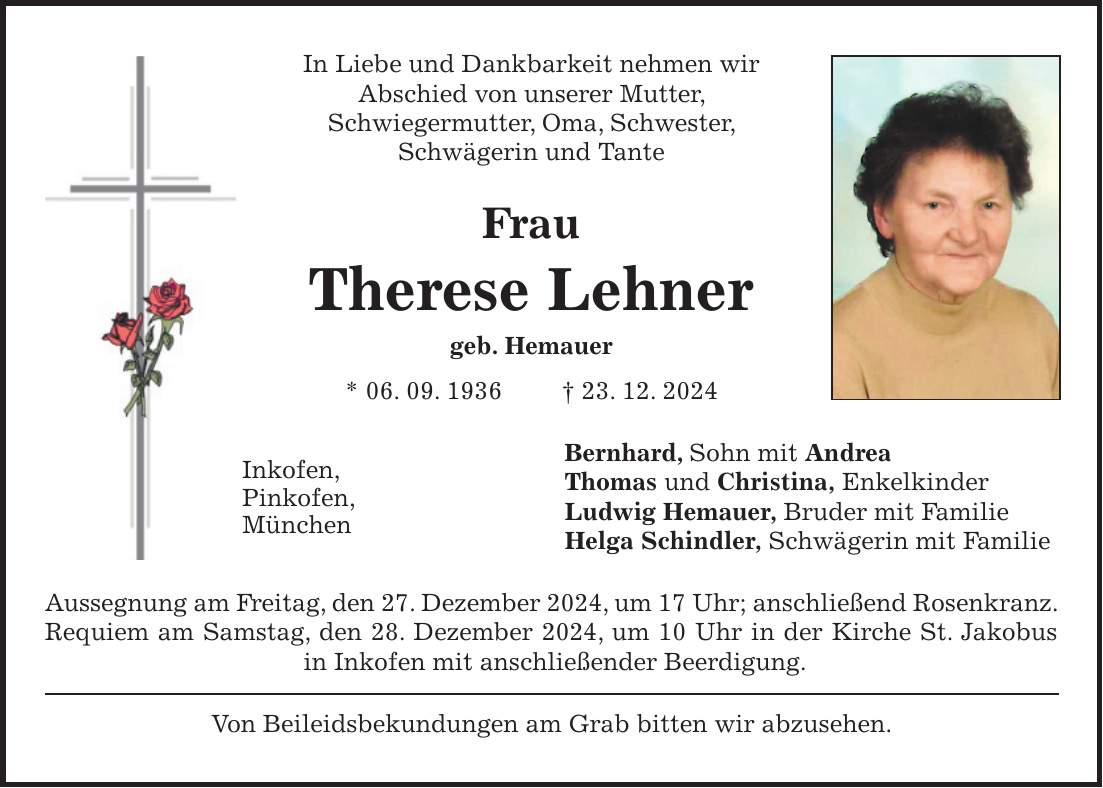 In Liebe und Dankbarkeit nehmen wir Abschied von unserer Mutter, Schwiegermutter, Oma, Schwester, Schwägerin und Tante Frau Therese Lehner geb. Hemauer * 06. 09. 1936 + 23. 12. 2024 Bernhard, Sohn mit Andrea Thomas und Christina, Enkelkinder Ludwig Hemauer, Bruder mit Familie Helga Schindler, Schwägerin mit Familie Aussegnung am Freitag, den 27. Dezember 2024, um 17 Uhr; anschließend Rosenkranz. Requiem am Samstag, den 28. Dezember 2024, um 10 Uhr in der Kirche St. Jakobus in Inkofen mit anschließender Beerdigung. Von Beileidsbekundungen am Grab bitten wir abzusehen.Inkofen, Pinkofen, München