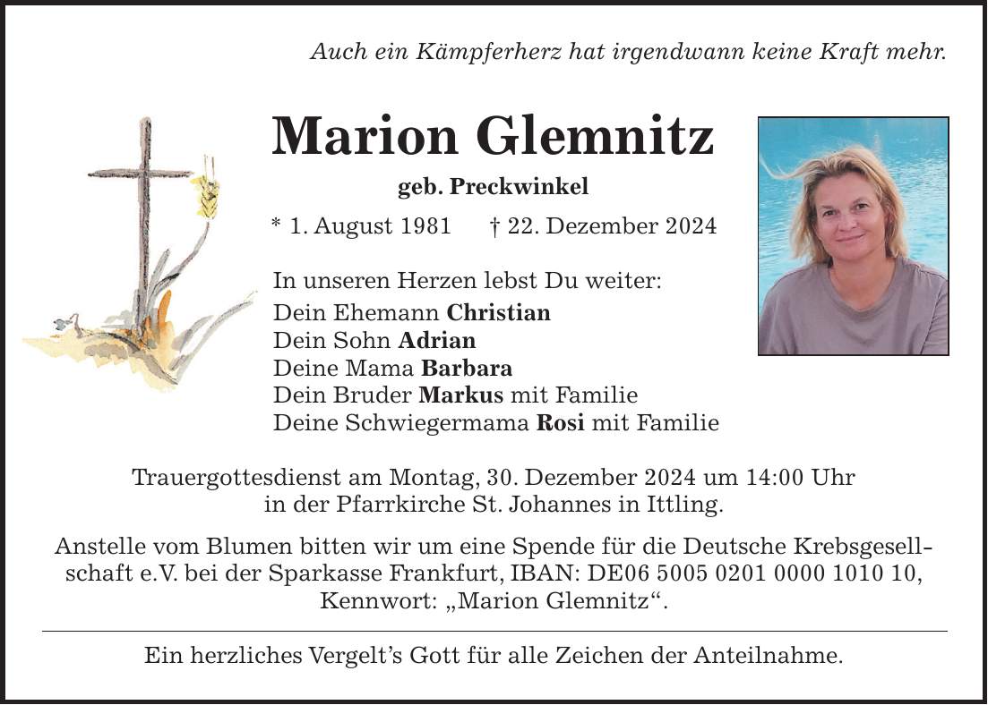 Auch ein Kämpferherz hat irgendwann keine Kraft mehr. Marion Glemnitz geb. Preckwinkel * 1. August 1981 + 22. Dezember 2024 In unseren Herzen lebst Du weiter: Dein Ehemann Christian Dein Sohn Adrian Deine Mama Barbara Dein Bruder Markus mit Familie Deine Schwiegermama Rosi mit Familie Trauergottesdienst am Montag, 30. Dezember 2024 um 14:00 Uhr in der Pfarrkirche St. Johannes in Ittling. Anstelle vom Blumen bitten wir um eine Spende für die Deutsche Krebsgesellschaft e.V. bei der Sparkasse Frankfurt, IBAN: DE***, Kennwort: 'Marion Glemnitz'. Ein herzliches Vergelt's Gott für alle Zeichen der Anteilnahme.