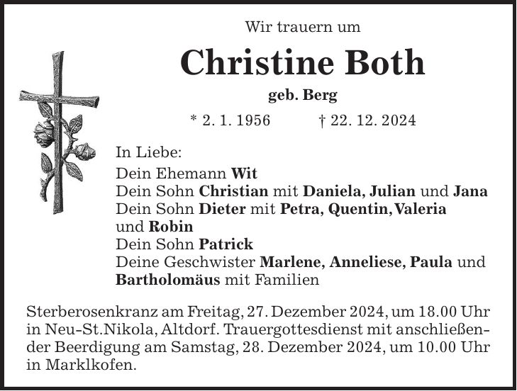 Wir trauern um Christine Both geb. Berg * 2. 1. 1956 + 22. 12. 2024 In Liebe: Dein Ehemann Wit Dein Sohn Christian mit Daniela, Julian und Jana Dein Sohn Dieter mit Petra, Quentin, Valeria und Robin Dein Sohn Patrick Deine Geschwister Marlene, Anneliese, Paula und Bartholomäus mit Familien Sterberosenkranz am Freitag, 27. Dezember 2024, um 18.00 Uhr in Neu-St.Nikola, Altdorf. Trauergottesdienst mit anschließender Beerdigung am Samstag, 28. Dezember 2024, um 10.00 Uhr in Marklkofen.