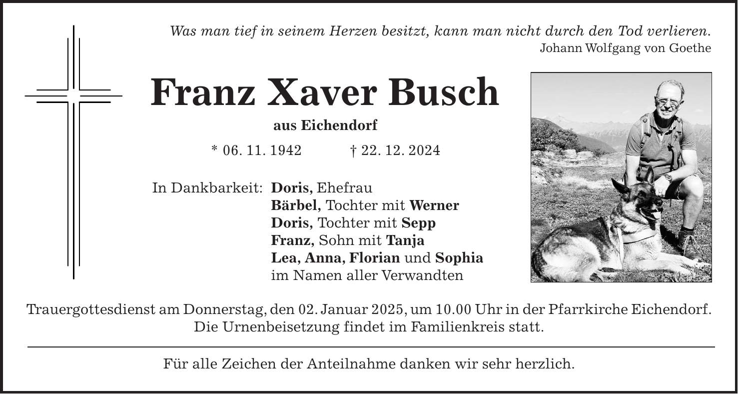 Was man tief in seinem Herzen besitzt, kann man nicht durch den Tod verlieren. Johann Wolfgang von Goethe Franz Xaver Busch aus Eichendorf * 06. 11. 1942 + 22. 12. 2024 In Dankbarkeit: Doris, Ehefrau Bärbel, Tochter mit Werner Doris, Tochter mit Sepp Franz, Sohn mit Tanja Lea, Anna, Florian und Sophia im Namen aller Verwandten Trauergottesdienst am Donnerstag, den 02. Januar 2025, um 10.00 Uhr in der Pfarrkirche Eichendorf. Die Urnenbeisetzung findet im Familienkreis statt. Für alle Zeichen der Anteilnahme danken wir sehr herzlich.