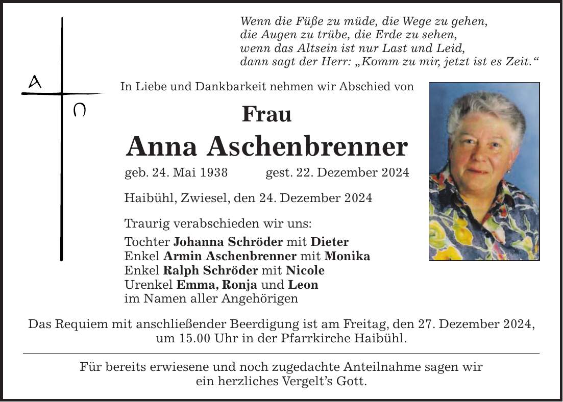 Wenn die Füße zu müde, die Wege zu gehen, die Augen zu trübe, die Erde zu sehen, wenn das Altsein ist nur Last und Leid, dann sagt der Herr: 'Komm zu mir, jetzt ist es Zeit.' In Liebe und Dankbarkeit nehmen wir Abschied von Frau Anna Aschenbrenner geb. 24. Mai 1938 gest. 22. Dezember 2024 Haibühl, Zwiesel, den 24. Dezember 2024 Traurig verabschieden wir uns: Tochter Johanna Schröder mit Dieter Enkel Armin Aschenbrenner mit Monika Enkel Ralph Schröder mit Nicole Urenkel Emma, Ronja und Leon im Namen aller Angehörigen Das Requiem mit anschließender Beerdigung ist am Freitag, den 27. Dezember 2024, um 15.00 Uhr in der Pfarrkirche Haibühl. Für bereits erwiesene und noch zugedachte Anteilnahme sagen wir ein herzliches Vergelt's Gott.