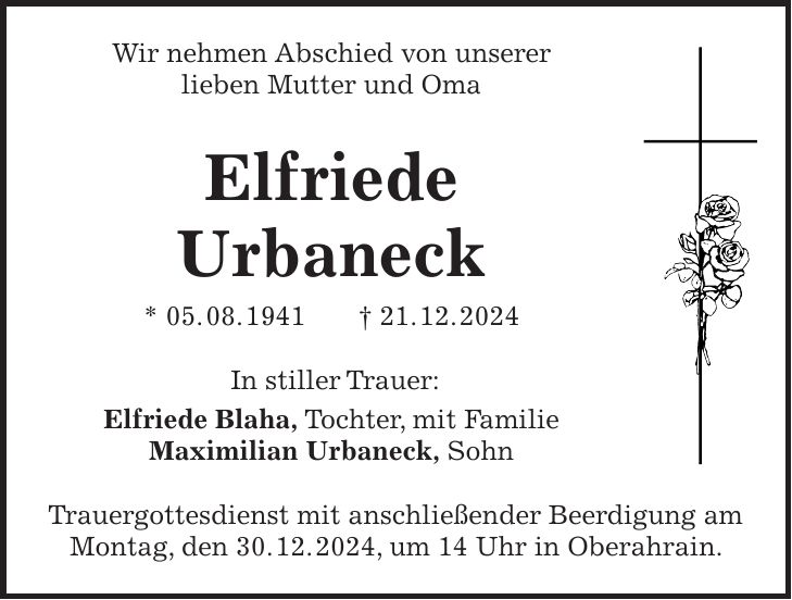 Wir nehmen Abschied von unserer lieben Mutter und Oma Elfriede Urbaneck * 05. 08. 1941 + 21. 12. 2024 In stiller Trauer: Elfriede Blaha, Tochter, mit Familie Maximilian Urbaneck, Sohn Trauergottesdienst mit anschließender Beerdigung am Montag, den 30. 12. 2024, um 14 Uhr in Oberahrain. 