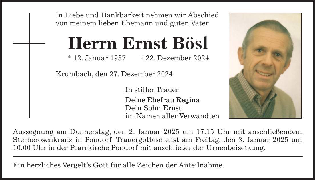 In Liebe und Dankbarkeit nehmen wir Abschied von meinem lieben Ehemann und guten Vater Herrn Ernst Bösl * 12. Januar 1937 + 22. Dezember 2024 Krumbach, den 27. Dezember 2024 In stiller Trauer: Deine Ehefrau Regina Dein Sohn Ernst im Namen aller Verwandten Aussegnung am Donnerstag, den 2. Januar 2025 um 17.15 Uhr mit anschließendem Sterberosenkranz in Pondorf. Trauergottesdienst am Freitag, den 3. Januar 2025 um 10.00 Uhr in der Pfarrkirche Pondorf mit anschließender Urnenbeisetzung. Ein herzliches Vergelt's Gott für alle Zeichen der Anteilnahme.