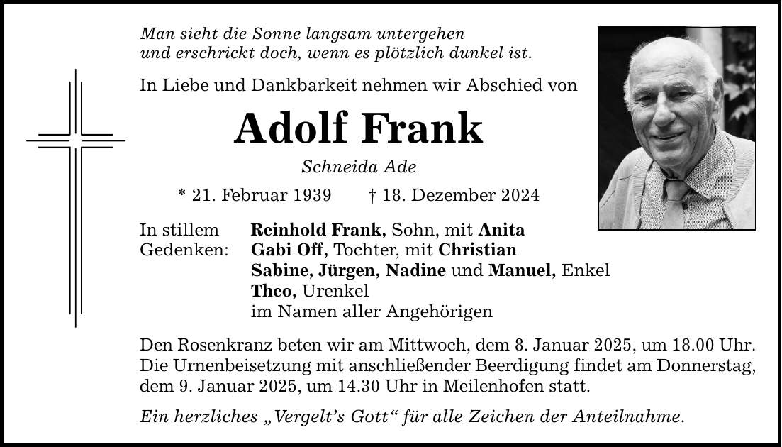 Man sieht die Sonne langsam untergehen und erschrickt doch, wenn es plötzlich dunkel ist. In Liebe und Dankbarkeit nehmen wir Abschied von Adolf Frank Schneida Ade * 21. Februar 1939 _ 18. Dezember 2024 In stillem Gedenken: Reinhold Frank, Sohn, mit Anita Gabi Off, Tochter, mit Christian Sabine, Jürgen, Nadine und Manuel, Enkel Theo, Urenkel im Namen aller Angehörigen Den Rosenkranz beten wir am Mittwoch, dem 8. Januar 2025, um 18.00 Uhr. Die Urnenbeisetzung mit anschließender Beerdigung findet am Donnerstag, dem 9. Januar 2025, um 14.30 Uhr in Meilenhofen statt. Ein herzliches 