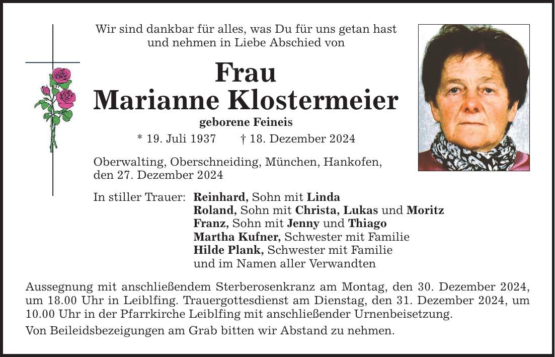 Wir sind dankbar für alles, was Du für uns getan hast und nehmen in Liebe Abschied von Frau Marianne Klostermeier geborene Feineis * 19. Juli 1937 _ 18. Dezember 2024 Oberwalting, Oberschneiding, München, Hankofen, den 27. Dezember 2024 In stiller Trauer: Reinhard, Sohn mit Linda Roland, Sohn mit Christa, Lukas und Moritz Franz, Sohn mit Jenny und Thiago Martha Kufner, Schwester mit Familie Hilde Plank, Schwester mit Familie und im Namen aller Verwandten Aussegnung mit anschließendem Sterberosenkranz am Montag, den 30. Dezember 2024, um 18.00 Uhr in Leiblfing. Trauergottesdienst am Dienstag, den 31. Dezember 2024, um 10.00 Uhr in der Pfarrkirche Leiblfing mit anschließender Urnenbeisetzung. Von Beileidsbezeigungen am Grab bitten wir Abstand zu nehmen.