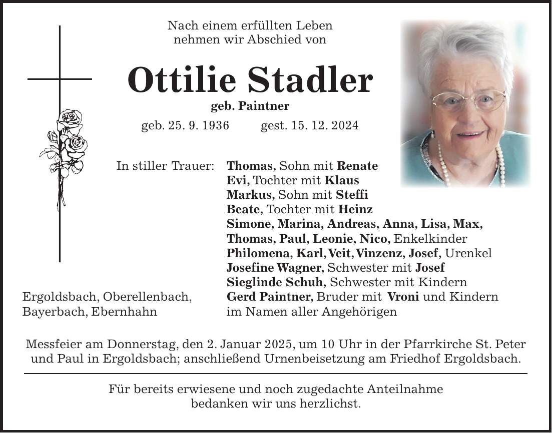  Nach einem erfüllten Leben nehmen wir Abschied von Ottilie Stadler geb. Paintner geb. 25. 9. 1936 gest. 15. 12. 2024 In stiller Trauer: Thomas, Sohn mit Renate Evi, Tochter mit Klaus Markus, Sohn mit Steffi Beate, Tochter mit Heinz Simone, Marina, Andreas, Anna, Lisa, Max, Thomas, Paul, Leonie, Nico, Enkelkinder Philomena, Karl, Veit, Vinzenz, Josef, Urenkel Josefine Wagner, Schwester mit Josef Sieglinde Schuh, Schwester mit Kindern Ergoldsbach, Oberellenbach, Gerd Paintner, Bruder mit Vroni und Kindern Bayerbach, Ebernhahn im Namen aller Angehörigen Messfeier am Donnerstag, den 2. Januar 2025, um 10 Uhr in der Pfarrkirche St. Peter und Paul in Ergoldsbach; anschließend Urnenbeisetzung am Friedhof Ergoldsbach. Für bereits erwiesene und noch zugedachte Anteilnahme bedanken wir uns herzlichst.