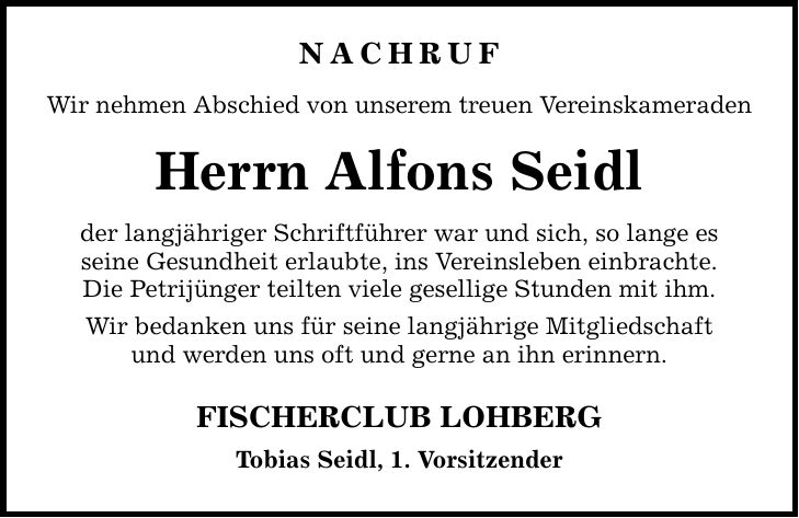 Nachruf Wir nehmen Abschied von unserem treuen Vereinskameraden Herrn Alfons Seidl der langjähriger Schriftführer war und sich, so lange es seine Gesundheit erlaubte, ins Vereinsleben einbrachte. Die Petrijünger teilten viele gesellige Stunden mit ihm. Wir bedanken uns für seine langjährige Mitgliedschaft und werden uns oft und gerne an ihn erinnern. FISCHERCLUB LOHBERG Tobias Seidl, 1. Vorsitzender